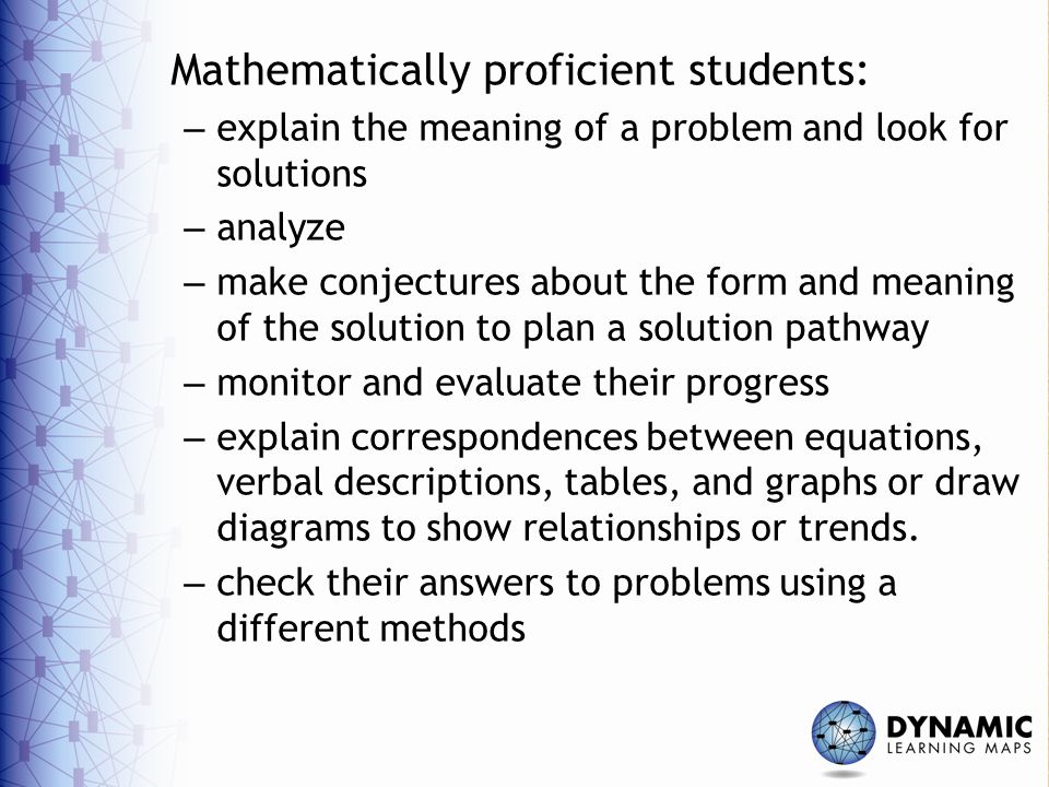 Mathematically proficient students: – explain the meaning of a problem and look for solutions – analyze – make conjectures about the form and meaning of the solution to plan a solution pathway – monitor and evaluate their progress – explain correspondences between equations, verbal descriptions, tables, and graphs or draw diagrams to show relationships or trends.