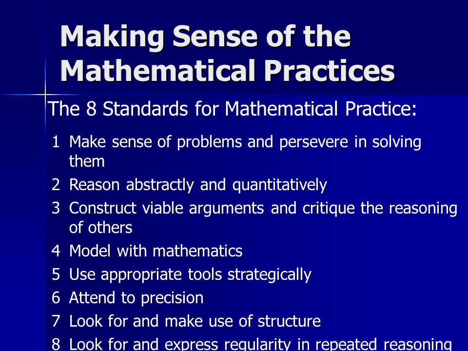 The 8 Standards for Mathematical Practice: Making Sense of the Mathematical Practices 1Make sense of problems and persevere in solving them 2Reason abstractly and quantitatively 3Construct viable arguments and critique the reasoning of others 4Model with mathematics 5Use appropriate tools strategically 6Attend to precision 7Look for and make use of structure 8Look for and express regularity in repeated reasoning