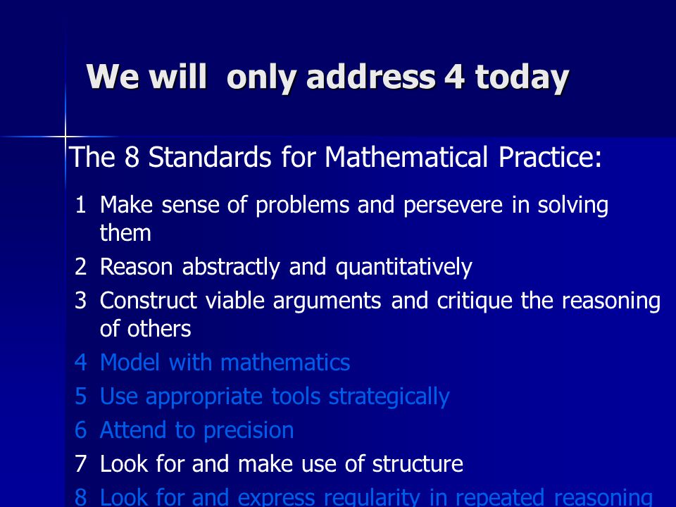 The 8 Standards for Mathematical Practice: We will only address 4 today 1Make sense of problems and persevere in solving them 2Reason abstractly and quantitatively 3Construct viable arguments and critique the reasoning of others 4Model with mathematics 5Use appropriate tools strategically 6Attend to precision 7Look for and make use of structure 8Look for and express regularity in repeated reasoning