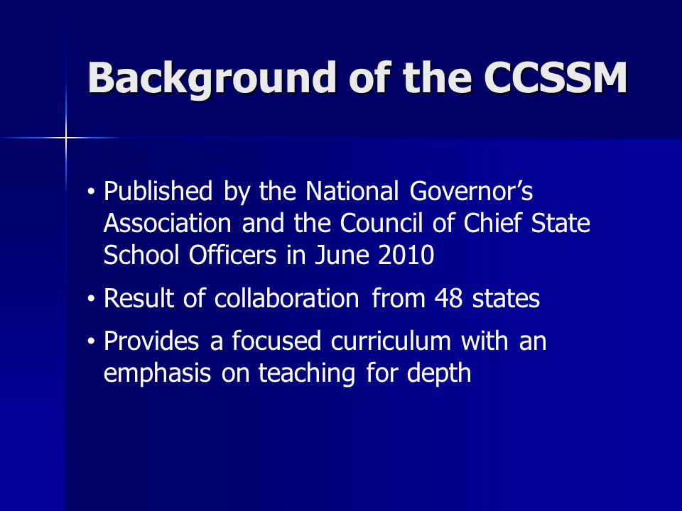 Background of the CCSSM Published by the National Governor’s Association and the Council of Chief State School Officers in June 2010 Result of collaboration from 48 states Provides a focused curriculum with an emphasis on teaching for depth