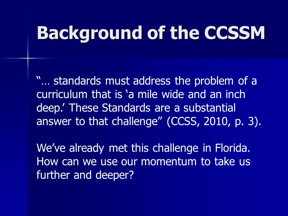 Background of the CCSSM … standards must address the problem of a curriculum that is ‘a mile wide and an inch deep.’ These Standards are a substantial answer to that challenge (CCSS, 2010, p.