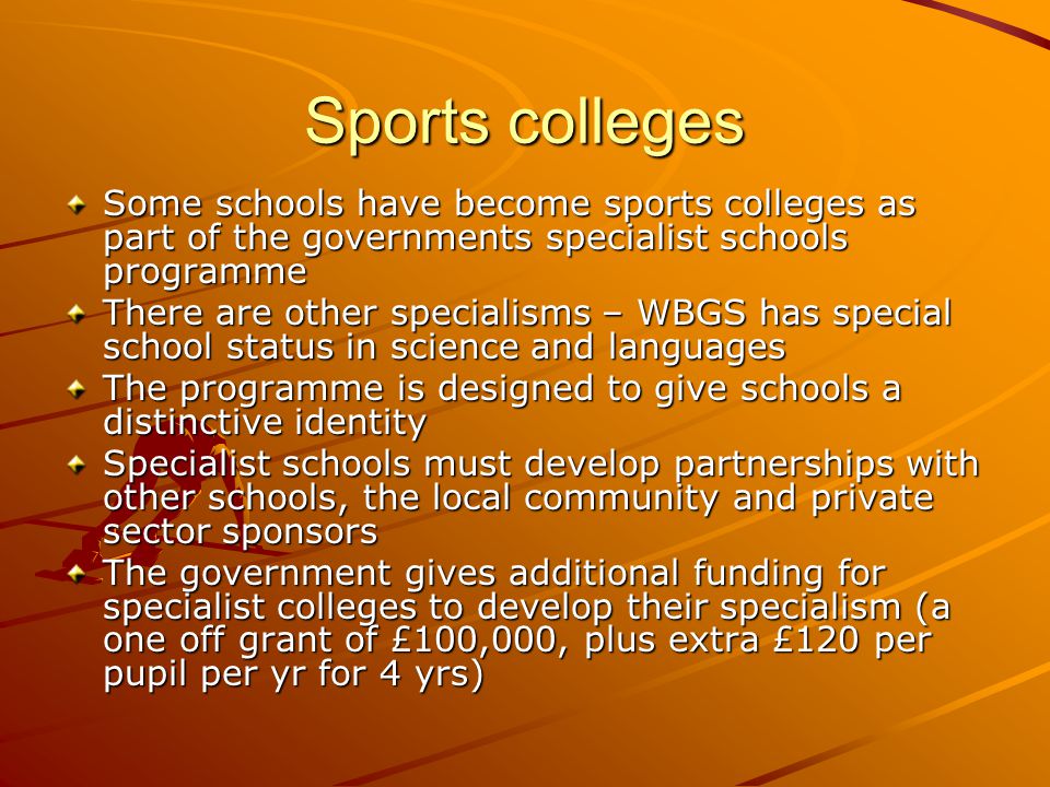 Sports colleges Some schools have become sports colleges as part of the governments specialist schools programme There are other specialisms – WBGS has special school status in science and languages The programme is designed to give schools a distinctive identity Specialist schools must develop partnerships with other schools, the local community and private sector sponsors The government gives additional funding for specialist colleges to develop their specialism (a one off grant of £100,000, plus extra £120 per pupil per yr for 4 yrs)