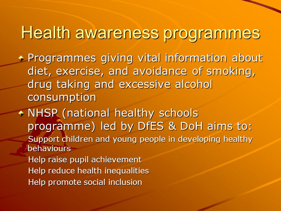 Health awareness programmes Programmes giving vital information about diet, exercise, and avoidance of smoking, drug taking and excessive alcohol consumption NHSP (national healthy schools programme) led by DfES & DoH aims to: Support children and young people in developing healthy behaviours Support children and young people in developing healthy behaviours Help raise pupil achievement Help raise pupil achievement Help reduce health inequalities Help reduce health inequalities Help promote social inclusion Help promote social inclusion