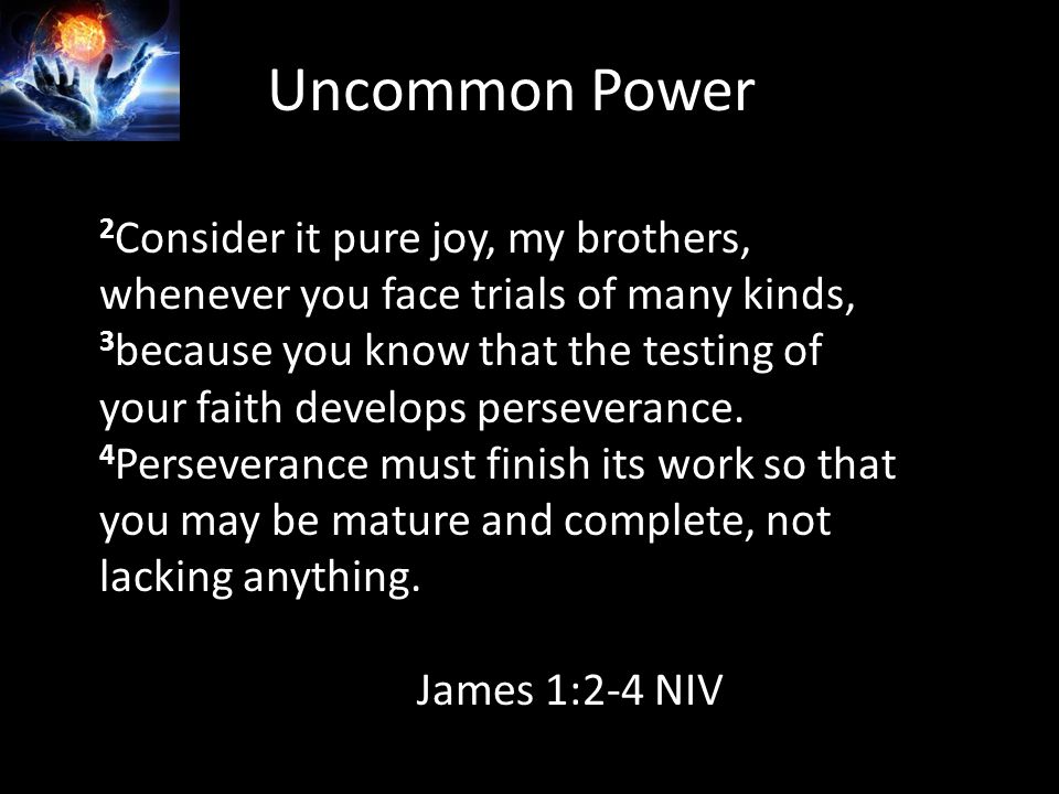 Uncommon Power 2 Consider it pure joy, my brothers, whenever you face trials of many kinds, 3 because you know that the testing of your faith develops perseverance.