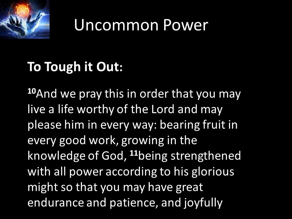 To Tough it Out : 10 And we pray this in order that you may live a life worthy of the Lord and may please him in every way: bearing fruit in every good work, growing in the knowledge of God, 11 being strengthened with all power according to his glorious might so that you may have great endurance and patience, and joyfully