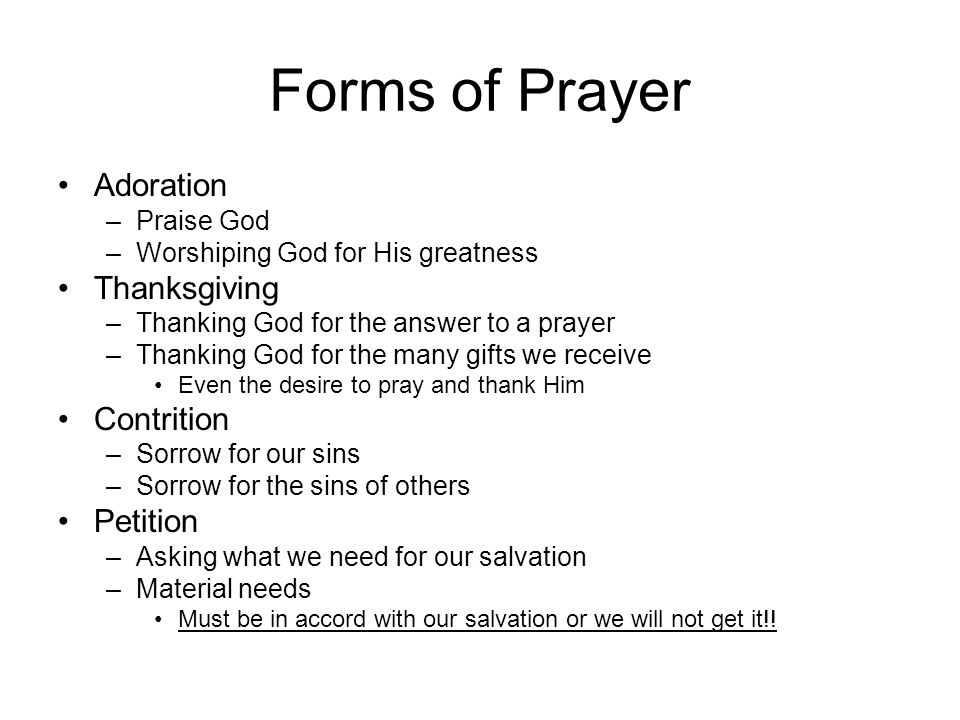 Forms of Prayer Adoration –Praise God –Worshiping God for His greatness Thanksgiving –Thanking God for the answer to a prayer –Thanking God for the many gifts we receive Even the desire to pray and thank Him Contrition –Sorrow for our sins –Sorrow for the sins of others Petition –Asking what we need for our salvation –Material needs Must be in accord with our salvation or we will not get it!!