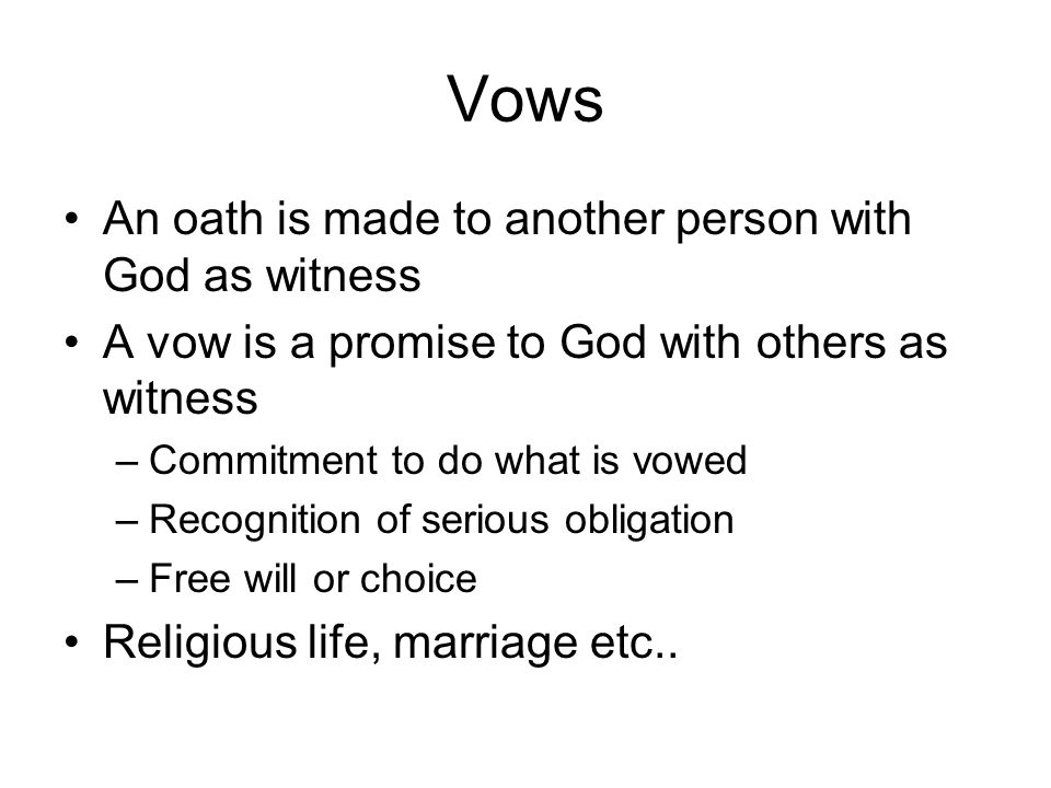 Vows An oath is made to another person with God as witness A vow is a promise to God with others as witness –Commitment to do what is vowed –Recognition of serious obligation –Free will or choice Religious life, marriage etc..