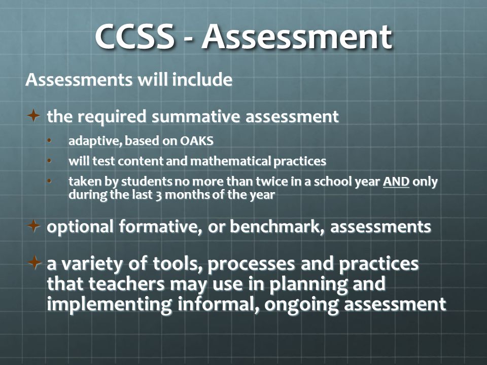 CCSS - Assessment Assessments will include  the required summative assessment adaptive, based on OAKS adaptive, based on OAKS will test content and mathematical practices will test content and mathematical practices taken by students no more than twice in a school year AND only during the last 3 months of the year taken by students no more than twice in a school year AND only during the last 3 months of the year  optional formative, or benchmark, assessments  a variety of tools, processes and practices that teachers may use in planning and implementing informal, ongoing assessment