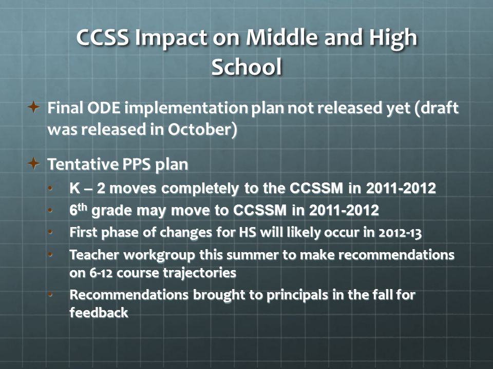 CCSS Impact on Middle and High School  Final ODE implementation plan not released yet (draft was released in October)  Tentative PPS plan K – 2 moves completely to the CCSSM in K – 2 moves completely to the CCSSM in th grade may move to CCSSM in th grade may move to CCSSM in First phase of changes for HS will likely occur in First phase of changes for HS will likely occur in Teacher workgroup this summer to make recommendations on 6-12 course trajectories Teacher workgroup this summer to make recommendations on 6-12 course trajectories Recommendations brought to principals in the fall for feedback Recommendations brought to principals in the fall for feedback