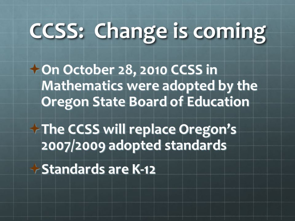 CCSS: Change is coming  On October 28, 2010 CCSS in Mathematics were adopted by the Oregon State Board of Education  The CCSS will replace Oregon’s 2007/2009 adopted standards  Standards are K-12