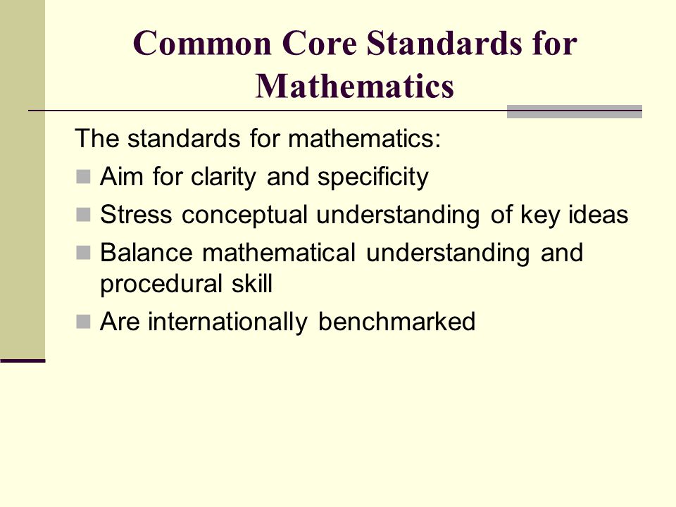 Common Core Standards for Mathematics The standards for mathematics: Aim for clarity and specificity Stress conceptual understanding of key ideas Balance mathematical understanding and procedural skill Are internationally benchmarked