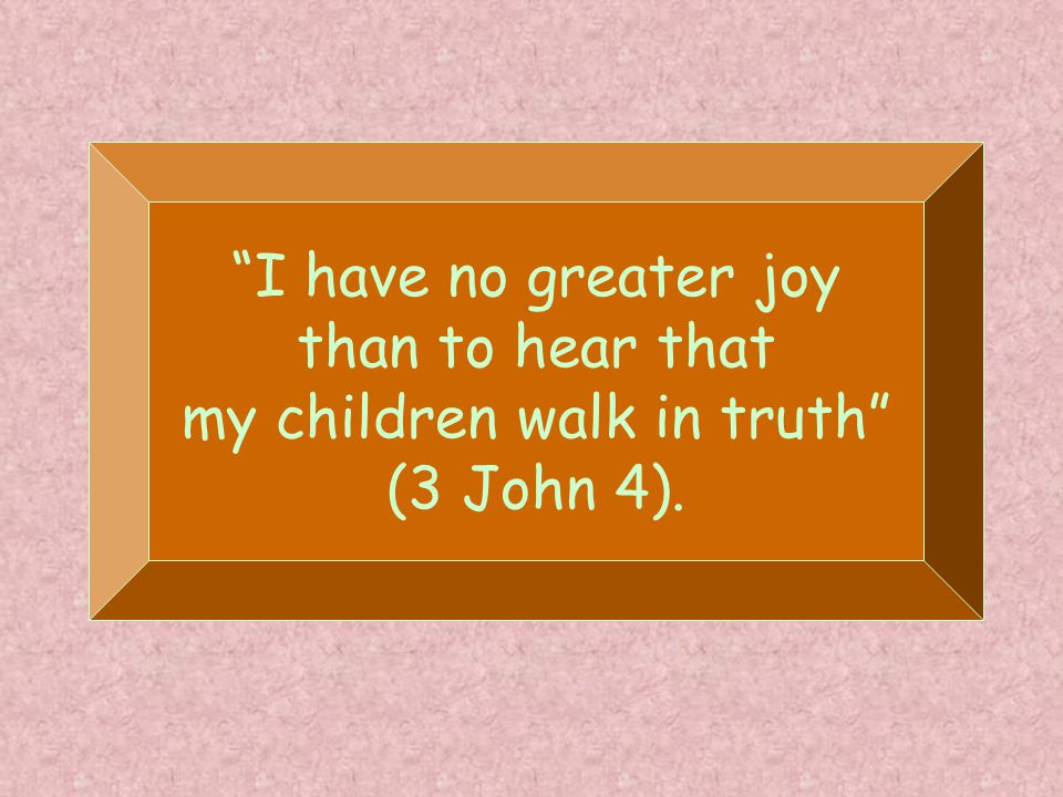 I have no greater joy than to hear that my children walk in truth (3 John 4).