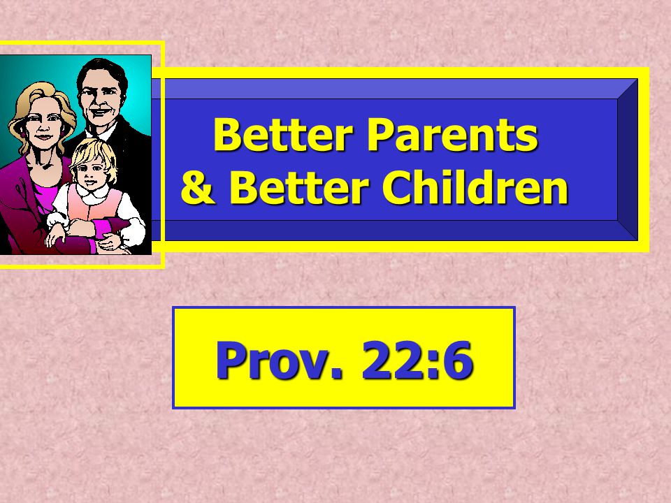 Better Parents Better Parents & Better Children & Better Children Prov. 22:6