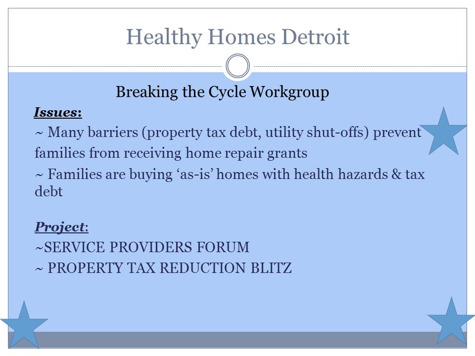 Healthy Homes Detroit Breaking the Cycle Workgroup Issues: ~ Many barriers (property tax debt, utility shut-offs) prevent families from receiving home repair grants ~ Families are buying ‘as-is’ homes with health hazards & tax debt Project: ~SERVICE PROVIDERS FORUM ~ PROPERTY TAX REDUCTION BLITZ