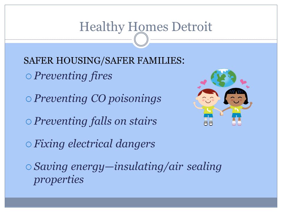 SAFER HOUSING/SAFER FAMILIES :  Preventing fires  Preventing CO poisonings  Preventing falls on stairs  Fixing electrical dangers  Saving energy—insulating/air sealing properties