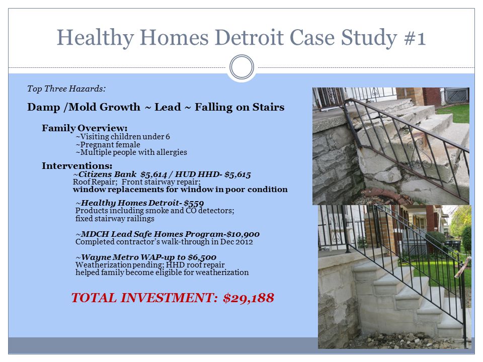 Healthy Homes Detroit Case Study #1 After Top Three Hazards : Damp /Mold Growth ~ Lead ~ Falling on Stairs Family Overview: ~Visiting children under 6 ~Pregnant female ~Multiple people with allergies Interventions: ~Citizens Bank $5,614 / HUD HHD- $5,615 Roof Repair; Front stairway repair; window replacements for window in poor condition ~Healthy Homes Detroit- $559 Products including smoke and CO detectors; fixed stairway railings ~MDCH Lead Safe Homes Program-$10,900 Completed contractor’s walk-through in Dec 2012 ~Wayne Metro WAP-up to $6,500 Weatherization pending; HHD roof repair helped family become eligible for weatherization TOTAL INVESTMENT: $29,188