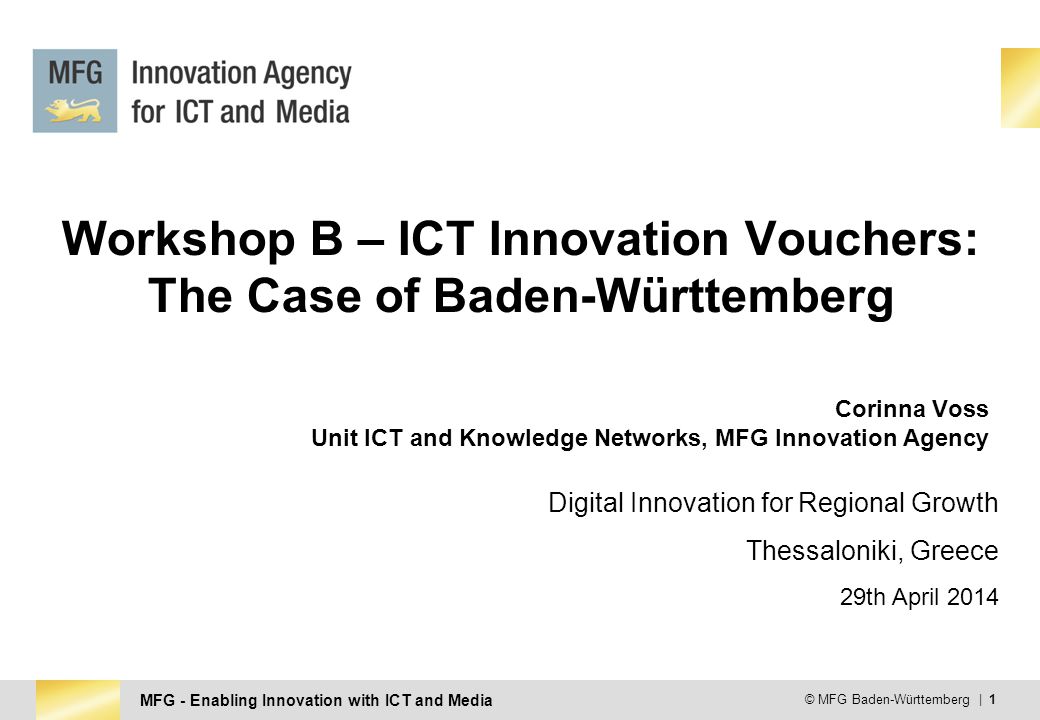 MFG - Enabling Innovation with ICT and Media © MFG Baden-Württemberg | 1 Workshop B – ICT Innovation Vouchers: The Case of Baden-Württemberg Corinna Voss Unit ICT and Knowledge Networks, MFG Innovation Agency Digital Innovation for Regional Growth Thessaloniki, Greece 29th April 2014