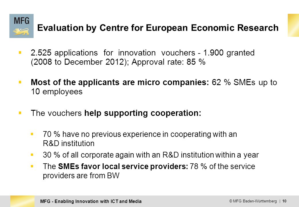 MFG - Enabling Innovation with ICT and Media © MFG Baden-Württemberg | 10 Evaluation by Centre for European Economic Research  applications for innovation vouchers granted (2008 to December 2012); Approval rate: 85 %  Most of the applicants are micro companies: 62 % SMEs up to 10 employees  The vouchers help supporting cooperation:  70 % have no previous experience in cooperating with an R&D institution  30 % of all corporate again with an R&D institution within a year  The SMEs favor local service providers: 78 % of the service providers are from BW