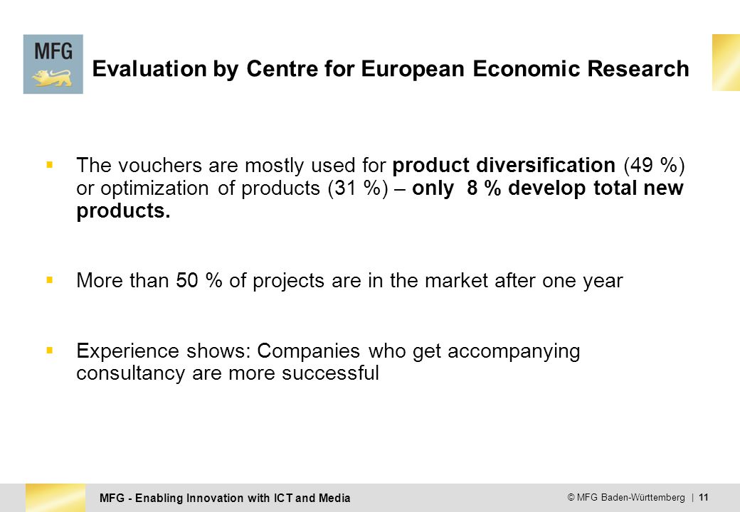 MFG - Enabling Innovation with ICT and Media © MFG Baden-Württemberg | 11 Evaluation by Centre for European Economic Research  The vouchers are mostly used for product diversification (49 %) or optimization of products (31 %) – only 8 % develop total new products.