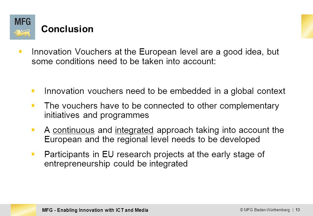 MFG - Enabling Innovation with ICT and Media © MFG Baden-Württemberg | 13 Conclusion  Innovation Vouchers at the European level are a good idea, but some conditions need to be taken into account:  Innovation vouchers need to be embedded in a global context  The vouchers have to be connected to other complementary initiatives and programmes  A continuous and integrated approach taking into account the European and the regional level needs to be developed  Participants in EU research projects at the early stage of entrepreneurship could be integrated