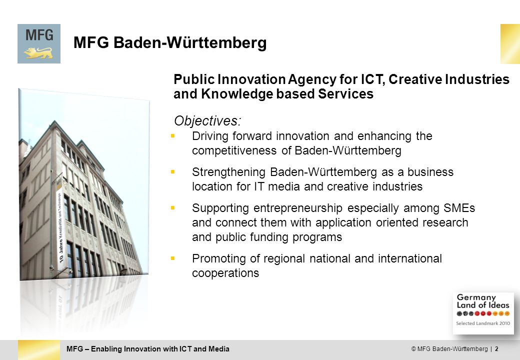 MFG – Enabling Innovation with ICT and Media © MFG Baden-Württemberg | 2 MFG Baden-Württemberg Objectives:  Driving forward innovation and enhancing the competitiveness of Baden-Württemberg  Strengthening Baden-Württemberg as a business location for IT media and creative industries  Supporting entrepreneurship especially among SMEs and connect them with application oriented research and public funding programs  Promoting of regional national and international cooperations Public Innovation Agency for ICT, Creative Industries and Knowledge based Services