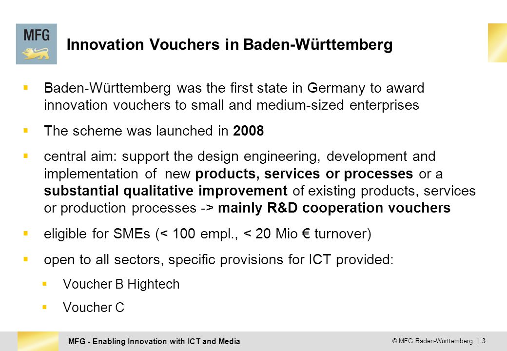 MFG - Enabling Innovation with ICT and Media © MFG Baden-Württemberg | 3 Innovation Vouchers in Baden-Württemberg  Baden-Württemberg was the first state in Germany to award innovation vouchers to small and medium-sized enterprises  The scheme was launched in 2008  central aim: support the design engineering, development and implementation of new products, services or processes or a substantial qualitative improvement of existing products, services or production processes -> mainly R&D cooperation vouchers  eligible for SMEs (< 100 empl., < 20 Mio € turnover)  open to all sectors, specific provisions for ICT provided:  Voucher B Hightech  Voucher C