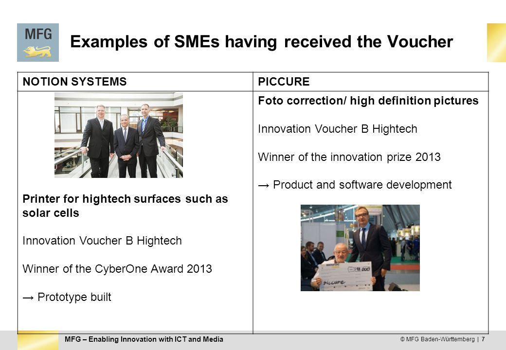 MFG – Enabling Innovation with ICT and Media Examples of SMEs having received the Voucher NOTION SYSTEMSPICCURE Printer for hightech surfaces such as solar cells Innovation Voucher B Hightech Winner of the CyberOne Award 2013 → Prototype built Foto correction/ high definition pictures Innovation Voucher B Hightech Winner of the innovation prize 2013 → Product and software development © MFG Baden-Württemberg | 7