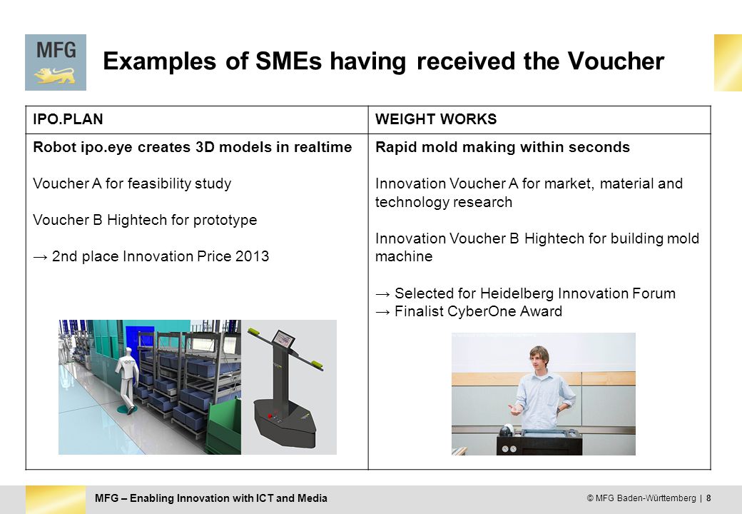 MFG – Enabling Innovation with ICT and Media Examples of SMEs having received the Voucher IPO.PLANWEIGHT WORKS Robot ipo.eye creates 3D models in realtime Voucher A for feasibility study Voucher B Hightech for prototype → 2nd place Innovation Price 2013 Rapid mold making within seconds Innovation Voucher A for market, material and technology research Innovation Voucher B Hightech for building mold machine → Selected for Heidelberg Innovation Forum → Finalist CyberOne Award © MFG Baden-Württemberg | 8