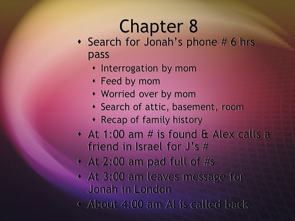 Chapter 8  Search for Jonah’s phone # 6 hrs pass  Interrogation by mom  Feed by mom  Worried over by mom  Search of attic, basement, room  Recap of family history  At 1:00 am # is found & Alex calls a friend in Israel for J’s #  At 2:00 am pad full of #s  At 3:00 am leaves message for Jonah in London  About 4:00 am Al is called back  Search for Jonah’s phone # 6 hrs pass  Interrogation by mom  Feed by mom  Worried over by mom  Search of attic, basement, room  Recap of family history  At 1:00 am # is found & Alex calls a friend in Israel for J’s #  At 2:00 am pad full of #s  At 3:00 am leaves message for Jonah in London  About 4:00 am Al is called back