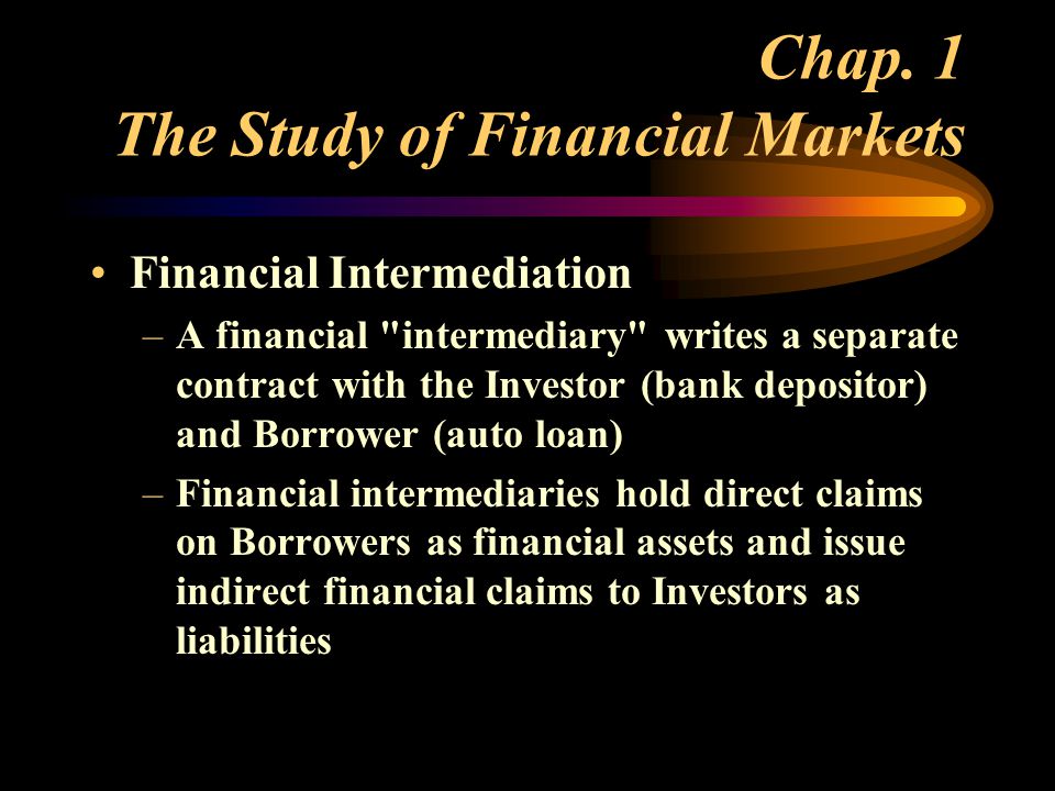 Financial Intermediation –A financial intermediary writes a separate contract with the Investor (bank depositor) and Borrower (auto loan) –Financial intermediaries hold direct claims on Borrowers as financial assets and issue indirect financial claims to Investors as liabilities