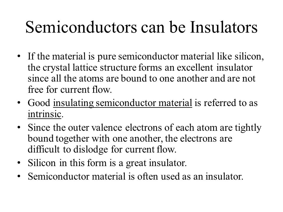 Semiconductors can be Insulators If the material is pure semiconductor material like silicon, the crystal lattice structure forms an excellent insulator since all the atoms are bound to one another and are not free for current flow.
