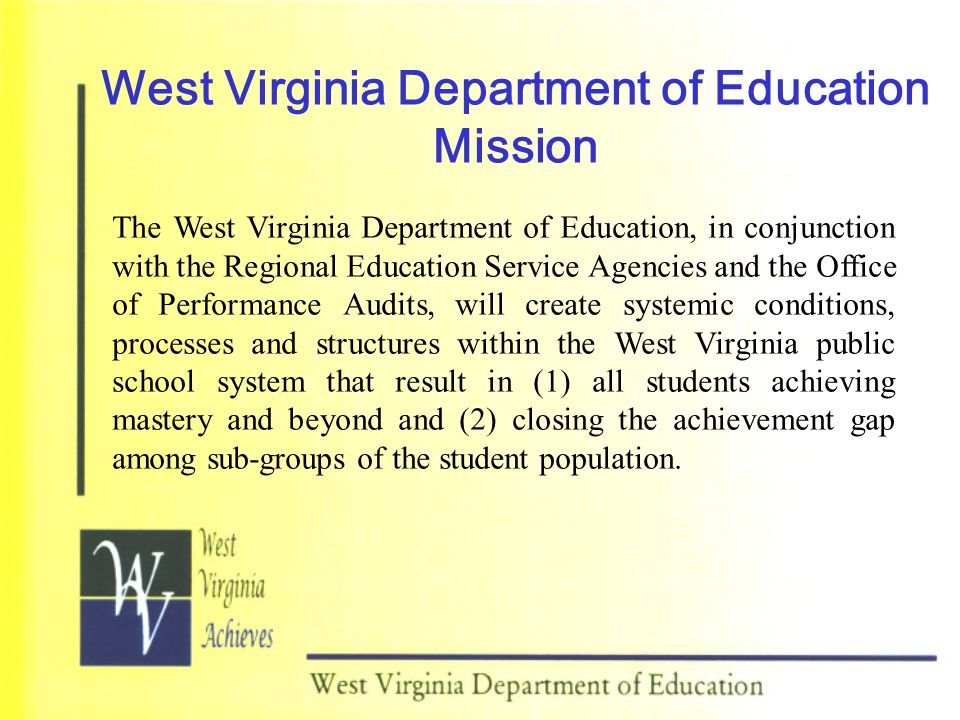 West Virginia Department of Education Mission The West Virginia Department of Education, in conjunction with the Regional Education Service Agencies and the Office of Performance Audits, will create systemic conditions, processes and structures within the West Virginia public school system that result in (1) all students achieving mastery and beyond and (2) closing the achievement gap among sub-groups of the student population.