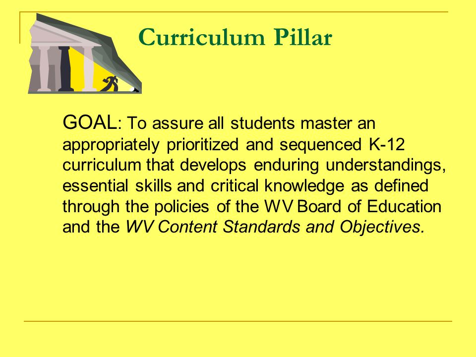 Curriculum Pillar GOAL : To assure all students master an appropriately prioritized and sequenced K-12 curriculum that develops enduring understandings, essential skills and critical knowledge as defined through the policies of the WV Board of Education and the WV Content Standards and Objectives.