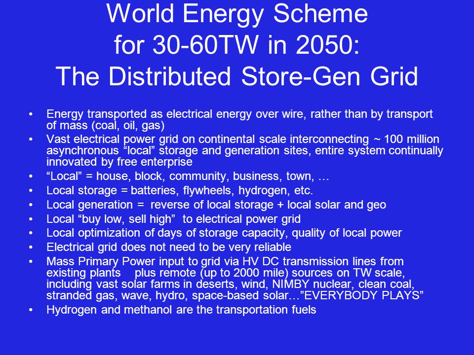 World Energy Scheme for 30-60TW in 2050: The Distributed Store-Gen Grid Energy transported as electrical energy over wire, rather than by transport of mass (coal, oil, gas) Vast electrical power grid on continental scale interconnecting ~ 100 million asynchronous local storage and generation sites, entire system continually innovated by free enterprise Local = house, block, community, business, town, … Local storage = batteries, flywheels, hydrogen, etc.