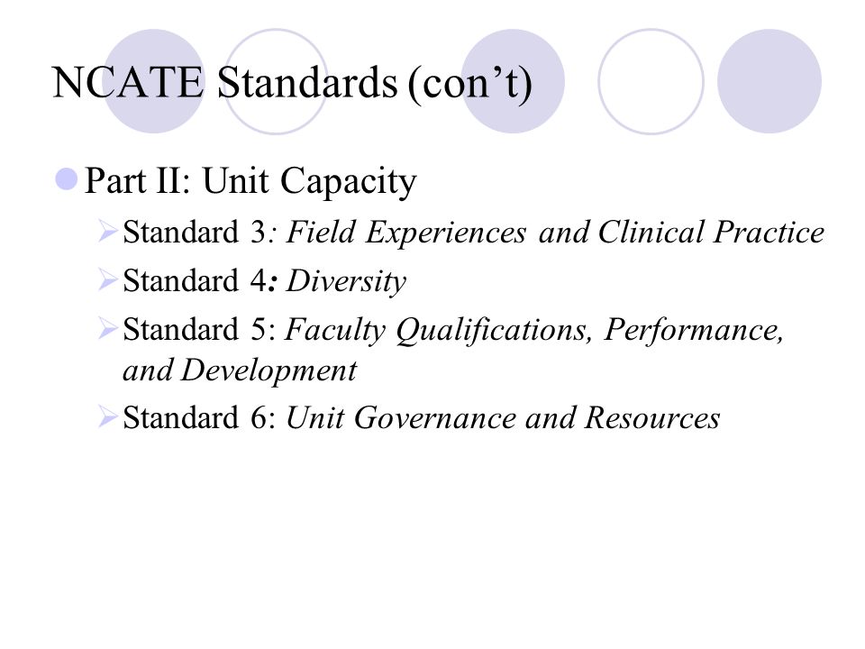 NCATE Standards (con’t) Part II: Unit Capacity  Standard 3: Field Experiences and Clinical Practice  Standard 4: Diversity  Standard 5: Faculty Qualifications, Performance, and Development  Standard 6: Unit Governance and Resources