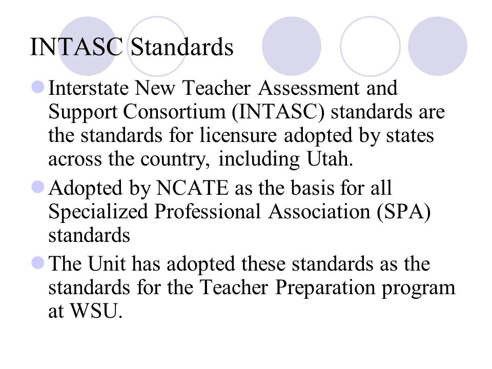 INTASC Standards Interstate New Teacher Assessment and Support Consortium (INTASC) standards are the standards for licensure adopted by states across the country, including Utah.