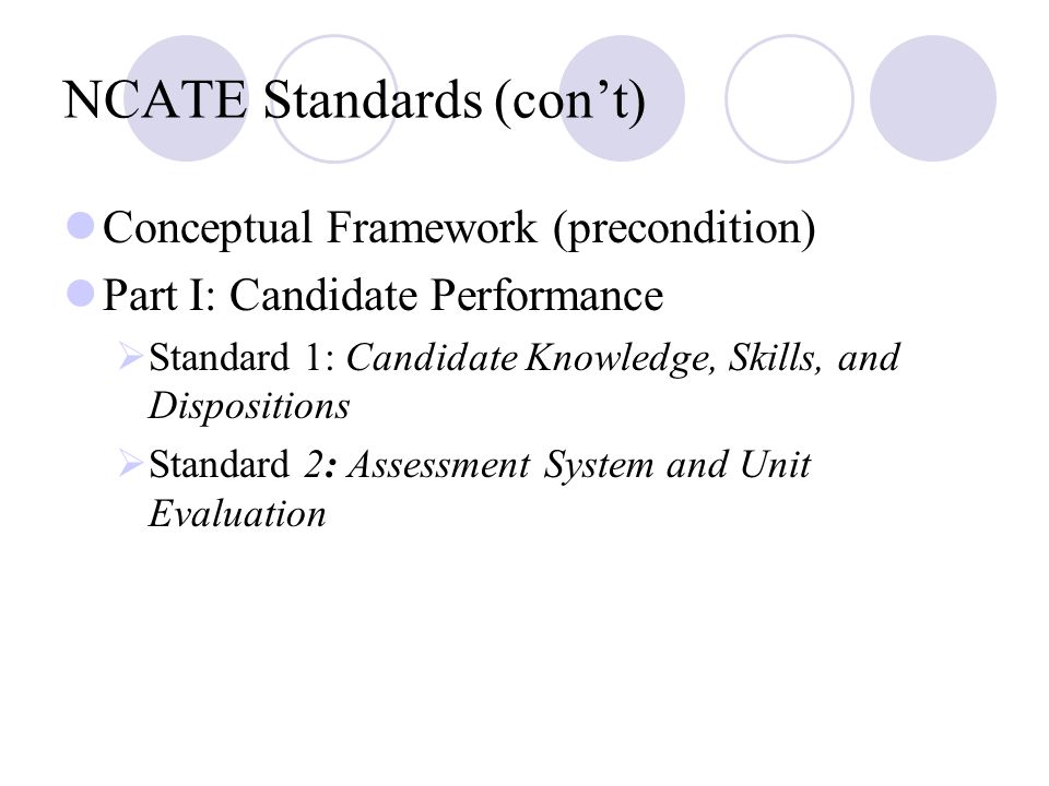 NCATE Standards (con’t) Conceptual Framework (precondition) Part I: Candidate Performance  Standard 1: Candidate Knowledge, Skills, and Dispositions  Standard 2: Assessment System and Unit Evaluation