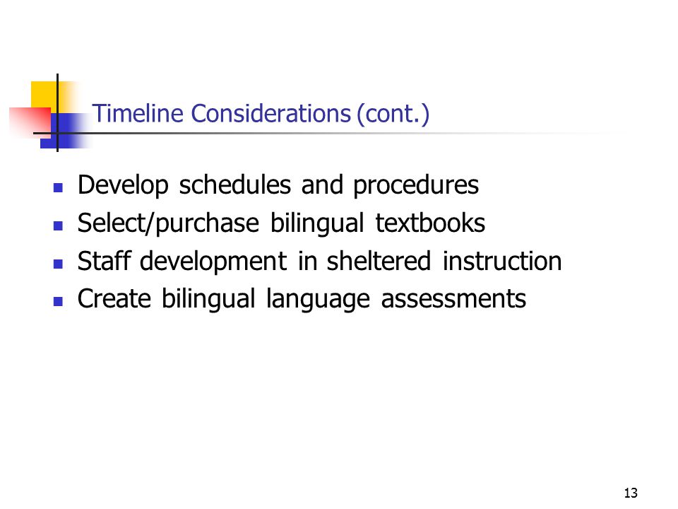 13 Timeline Considerations (cont.) Develop schedules and procedures Select/purchase bilingual textbooks Staff development in sheltered instruction Create bilingual language assessments