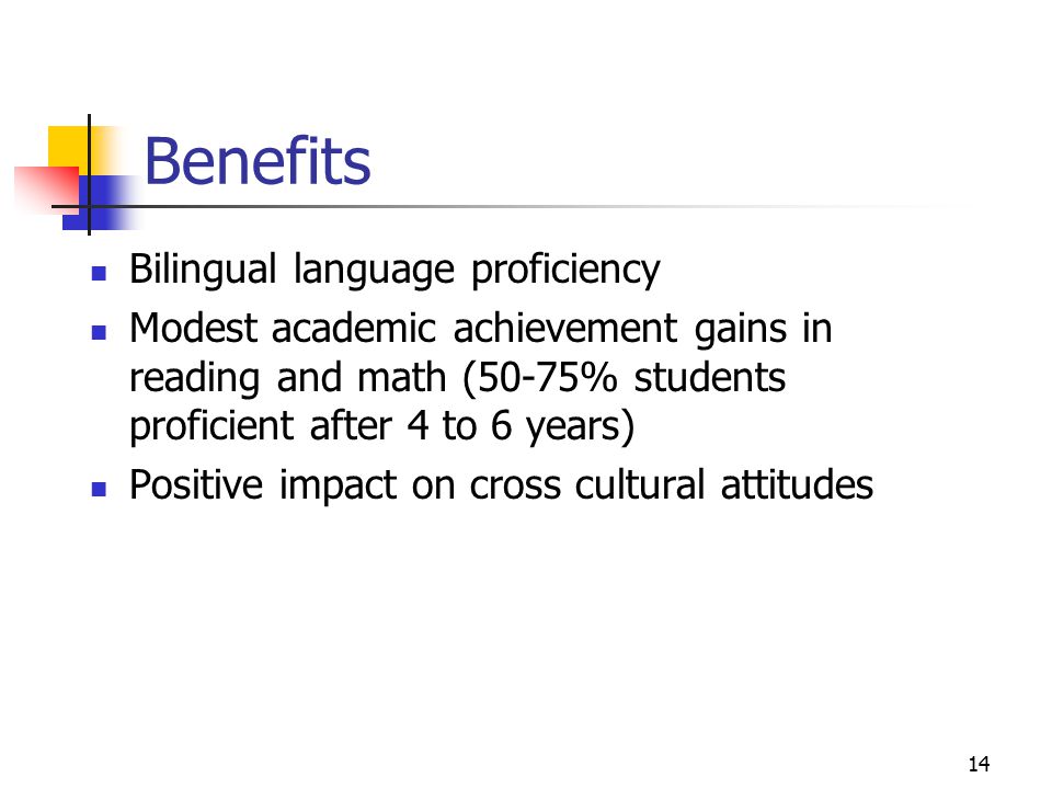14 Benefits Bilingual language proficiency Modest academic achievement gains in reading and math (50-75% students proficient after 4 to 6 years) Positive impact on cross cultural attitudes