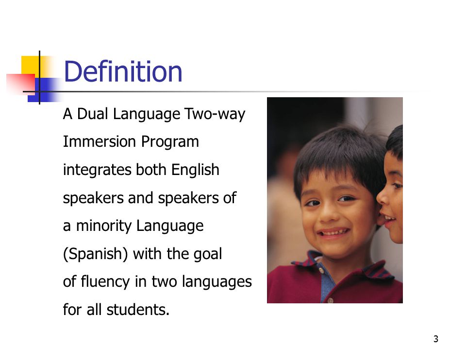3 Definition A Dual Language Two-way Immersion Program integrates both English speakers and speakers of a minority Language (Spanish) with the goal of fluency in two languages for all students.