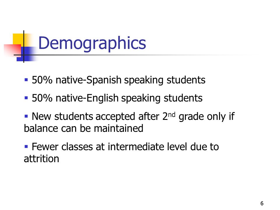 6 Demographics  50% native-Spanish speaking students  50% native-English speaking students  New students accepted after 2 nd grade only if balance can be maintained  Fewer classes at intermediate level due to attrition