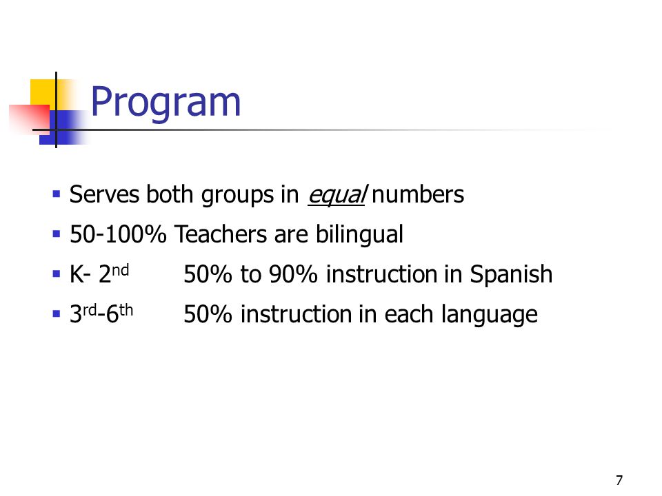 7 Program  Serves both groups in equal numbers  % Teachers are bilingual  K- 2 nd 50% to 90% instruction in Spanish  3 rd -6 th 50% instruction in each language