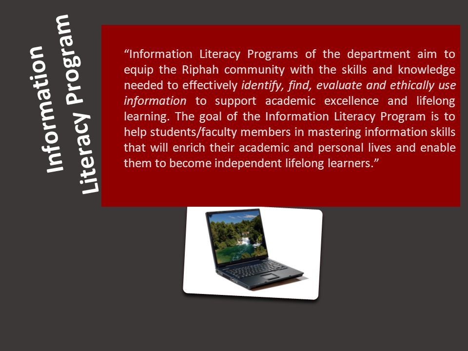 Information Literacy Program Information Literacy Programs of the department aim to equip the Riphah community with the skills and knowledge needed to effectively identify, find, evaluate and ethically use information to support academic excellence and lifelong learning.