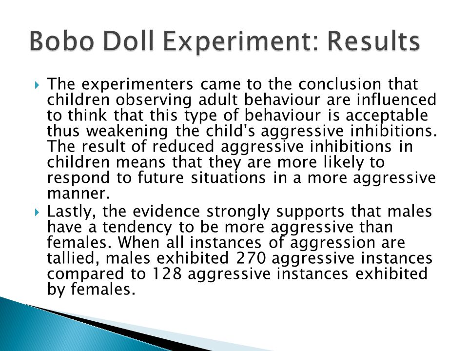  The experimenters came to the conclusion that children observing adult behaviour are influenced to think that this type of behaviour is acceptable thus weakening the child s aggressive inhibitions.
