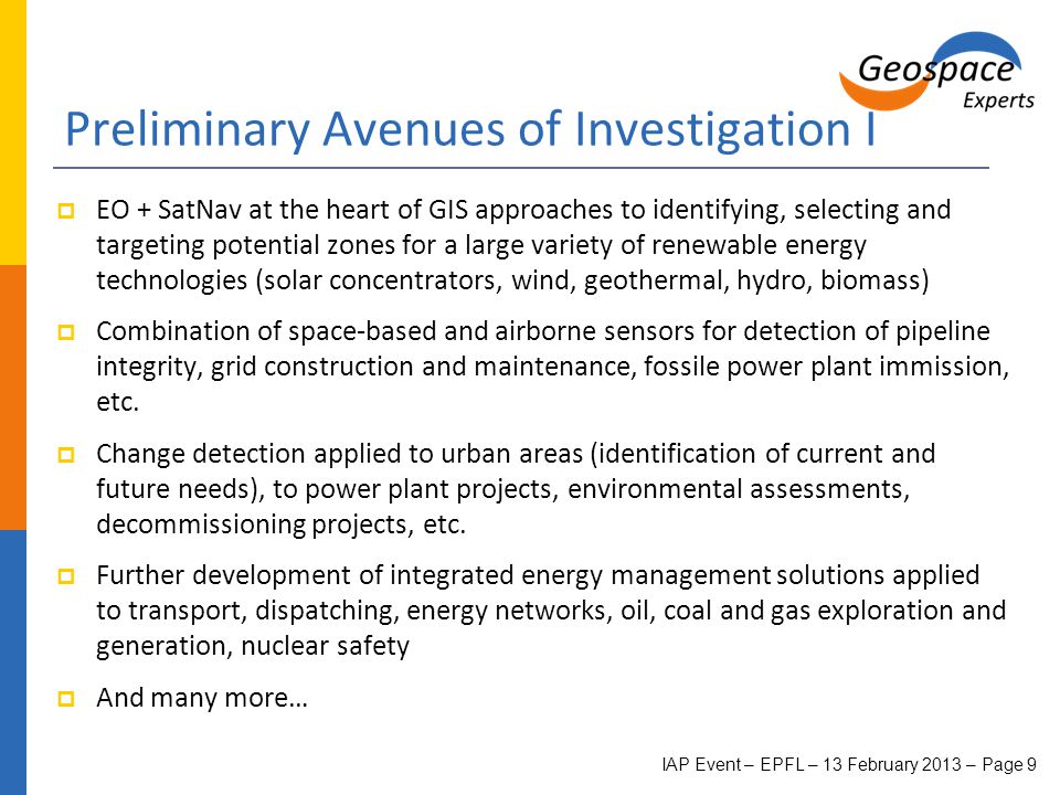 Preliminary Avenues of Investigation I  EO + SatNav at the heart of GIS approaches to identifying, selecting and targeting potential zones for a large variety of renewable energy technologies (solar concentrators, wind, geothermal, hydro, biomass)  Combination of space-based and airborne sensors for detection of pipeline integrity, grid construction and maintenance, fossile power plant immission, etc.