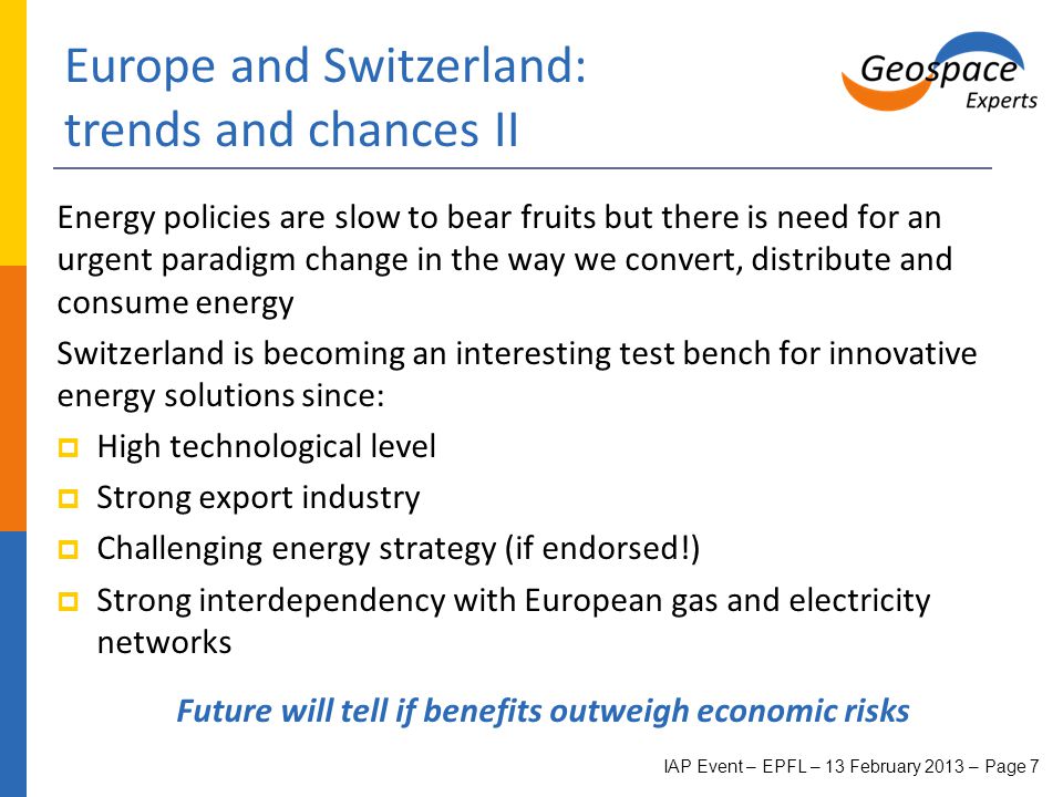 Europe and Switzerland: trends and chances II Energy policies are slow to bear fruits but there is need for an urgent paradigm change in the way we convert, distribute and consume energy Switzerland is becoming an interesting test bench for innovative energy solutions since:  High technological level  Strong export industry  Challenging energy strategy (if endorsed!)  Strong interdependency with European gas and electricity networks Future will tell if benefits outweigh economic risks IAP Event – EPFL – 13 February 2013 – Page 7