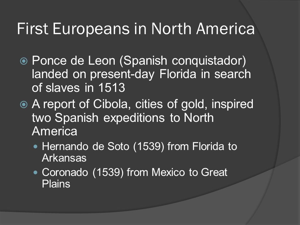 First Europeans in North America  Ponce de Leon (Spanish conquistador) landed on present-day Florida in search of slaves in 1513  A report of Cibola, cities of gold, inspired two Spanish expeditions to North America Hernando de Soto (1539) from Florida to Arkansas Coronado (1539) from Mexico to Great Plains