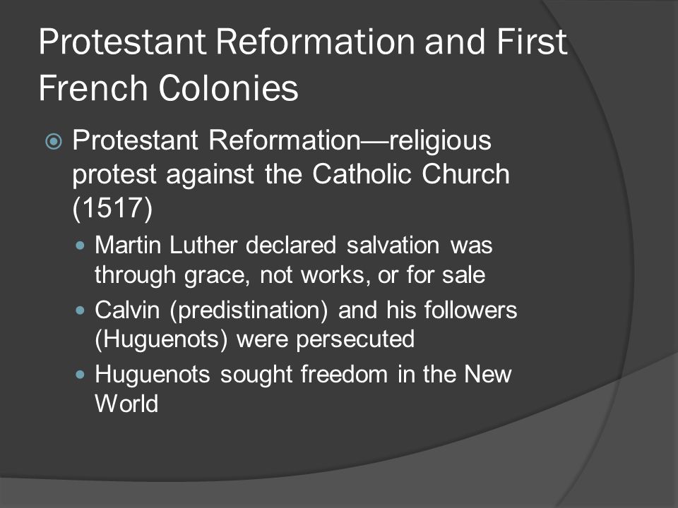 Protestant Reformation and First French Colonies  Protestant Reformation—religious protest against the Catholic Church (1517) Martin Luther declared salvation was through grace, not works, or for sale Calvin (predistination) and his followers (Huguenots) were persecuted Huguenots sought freedom in the New World