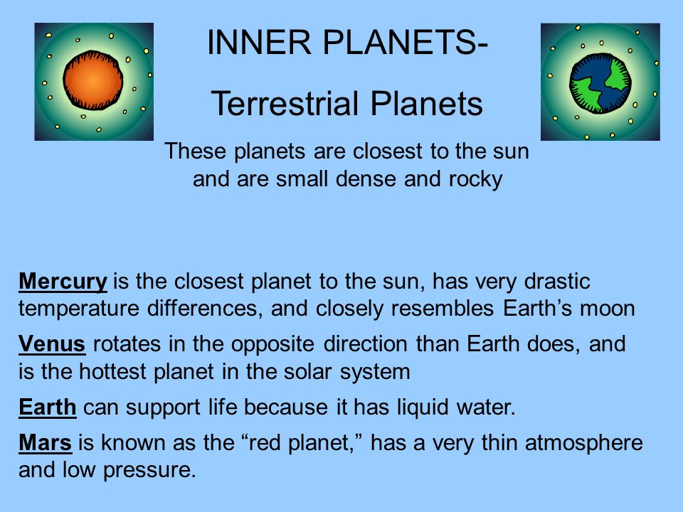 Mercury is the closest planet to the sun, has very drastic temperature differences, and closely resembles Earth’s moon Venus rotates in the opposite direction than Earth does, and is the hottest planet in the solar system INNER PLANETS- Terrestrial Planets These planets are closest to the sun and are small dense and rocky Earth can support life because it has liquid water.