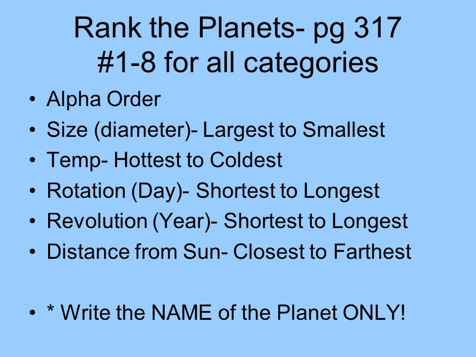 Rank the Planets- pg 317 #1-8 for all categories Alpha Order Size (diameter)- Largest to Smallest Temp- Hottest to Coldest Rotation (Day)- Shortest to Longest Revolution (Year)- Shortest to Longest Distance from Sun- Closest to Farthest * Write the NAME of the Planet ONLY!